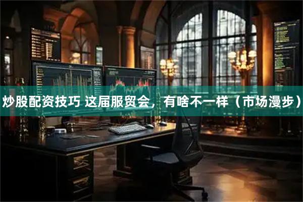 炒股配资技巧 这届服贸会，有啥不一样（市场漫步）