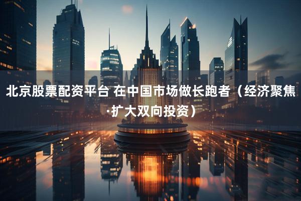 北京股票配资平台 在中国市场做长跑者（经济聚焦·扩大双向投资）