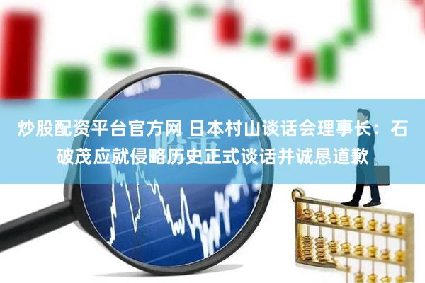 炒股配资平台官方网 日本村山谈话会理事长：石破茂应就侵略历史正式谈话并诚恳道歉
