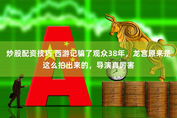炒股配资技巧 西游记骗了观众38年，龙宫原来是这么拍出来的，导演真厉害