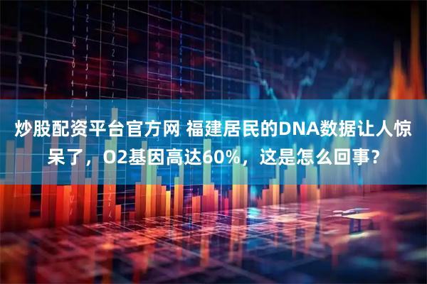 炒股配资平台官方网 福建居民的DNA数据让人惊呆了，O2基因高达60%，这是怎么回事？